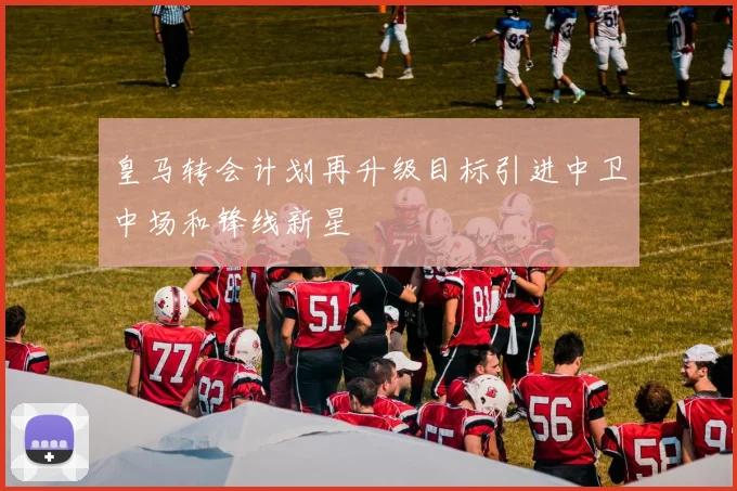 皇马转会计划再升级目标引进中卫中场和锋线新星
