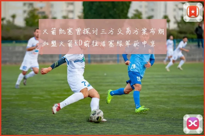 火箭凯塞曾探讨三方交易方案布朗加盟火箭KD前往活塞绿军获申京