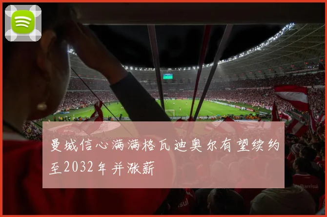 曼城信心满满格瓦迪奥尔有望续约至2032年并涨薪