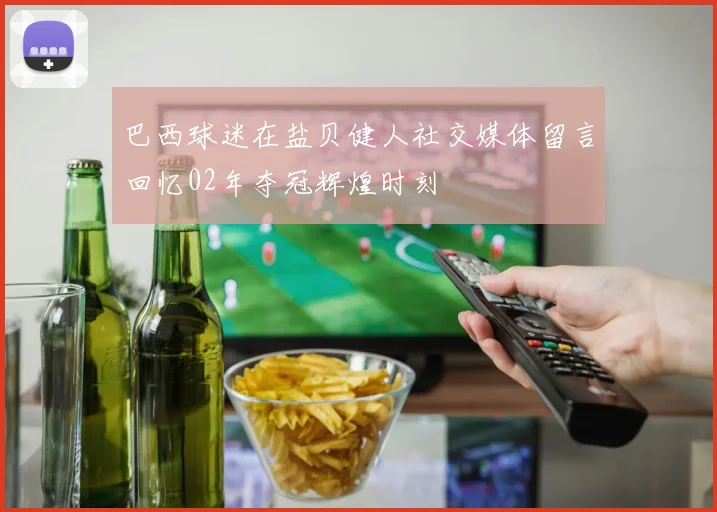 巴西球迷在盐贝健人社交媒体留言回忆02年夺冠辉煌时刻