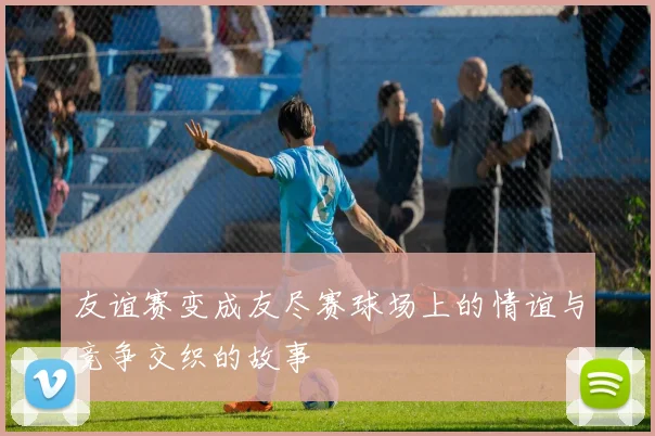 友谊赛变成友尽赛球场上的情谊与竞争交织的故事