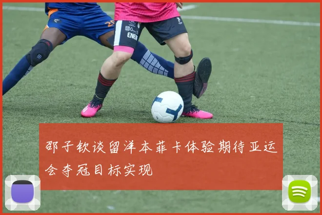 邵子钦谈留洋本菲卡体验期待亚运会夺冠目标实现