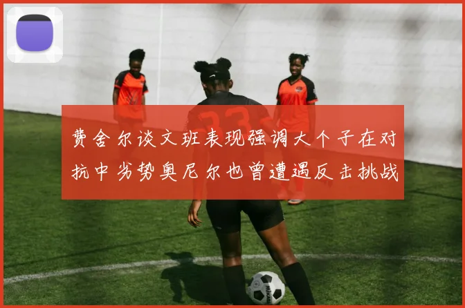 费舍尔谈文班表现强调大个子在对抗中劣势奥尼尔也曾遭遇反击挑战